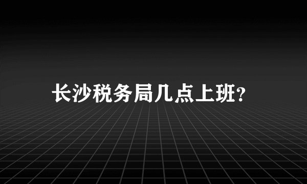 长沙税务局几点上班？