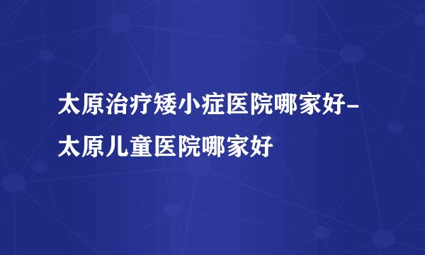 太原治疗矮小症医院哪家好-太原儿童医院哪家好