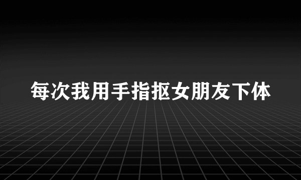 每次我用手指抠女朋友下体