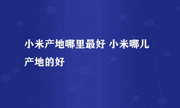 小米产地哪里最好 小米哪儿产地的好