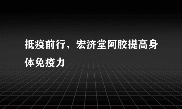 抵疫前行，宏济堂阿胶提高身体免疫力