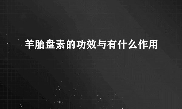 羊胎盘素的功效与有什么作用