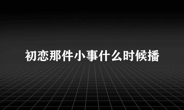 初恋那件小事什么时候播