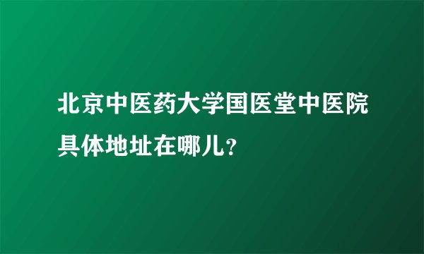 北京中医药大学国医堂中医院具体地址在哪儿？