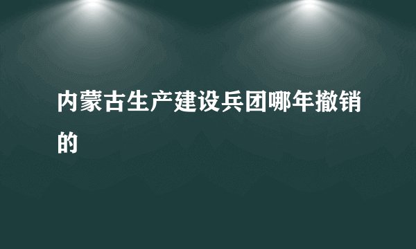 内蒙古生产建设兵团哪年撤销的