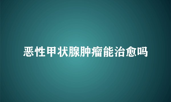 恶性甲状腺肿瘤能治愈吗