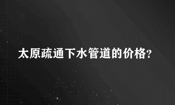 太原疏通下水管道的价格？