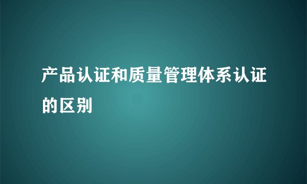 产品认证和质量管理体系认证的区别