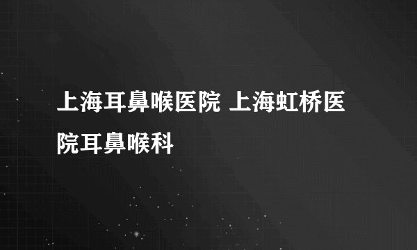 上海耳鼻喉医院 上海虹桥医院耳鼻喉科