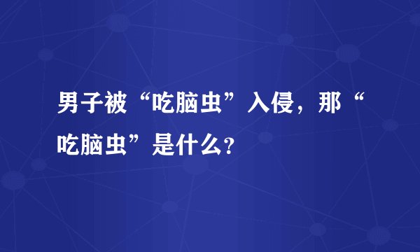 男子被“吃脑虫”入侵，那“吃脑虫”是什么？