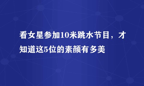 看女星参加10米跳水节目,才知道这5位的素颜有多美
