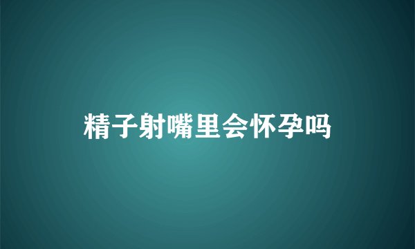 精子射嘴里会怀孕吗