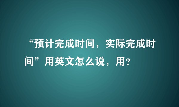 “预计完成时间，实际完成时间”用英文怎么说，用？