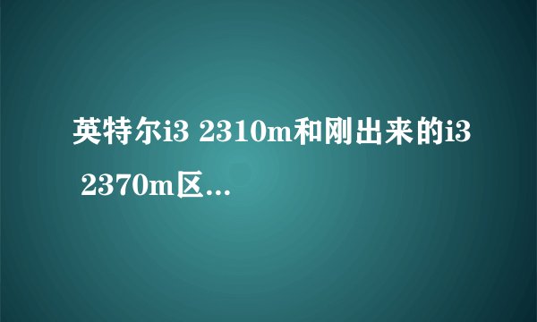 英特尔i3 2310m和刚出来的i3 2370m区别大吗?