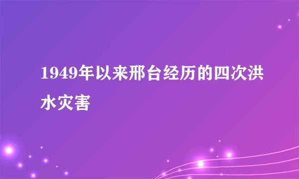 1949年以来邢台经历的四次洪水灾害