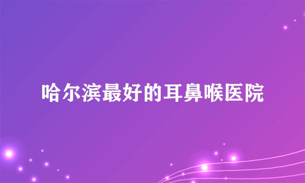 哈尔滨最好的耳鼻喉医院