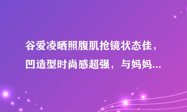 谷爱凌晒照腹肌抢镜状态佳,凹造型时尚感超强,与妈妈同框笑容美