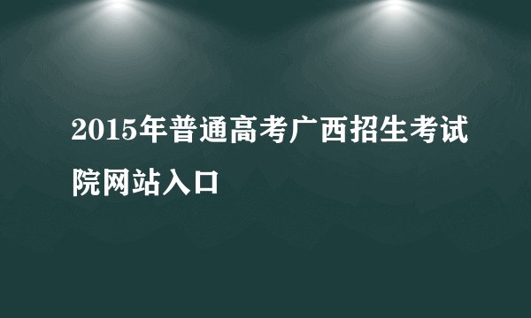 2015年普通高考广西招生考试院网站入口