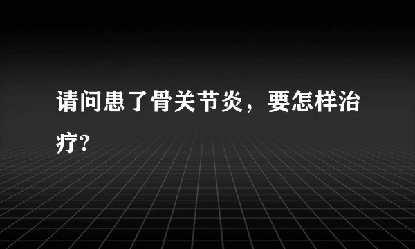请问患了骨关节炎，要怎样治疗?