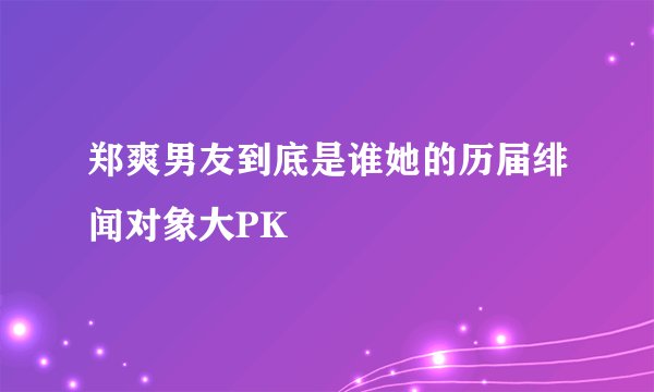 郑爽男友到底是谁她的历届绯闻对象大PK