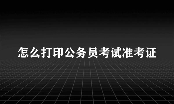 怎么打印公务员考试准考证