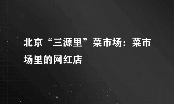 北京“三源里”菜市场：菜市场里的网红店