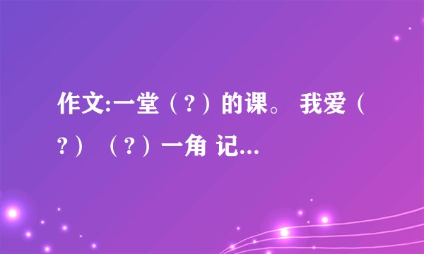 作文:一堂(?)的课。 我爱(?) (?)一角 记一位(?)的同学 (?)的爱 我学会了(?) (