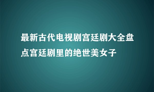 最新古代电视剧宫廷剧大全盘点宫廷剧里的绝世美女子