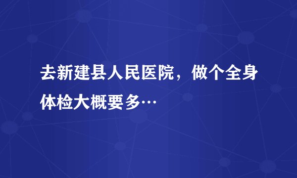 去新建县人民医院,做个全身体检大概要多…