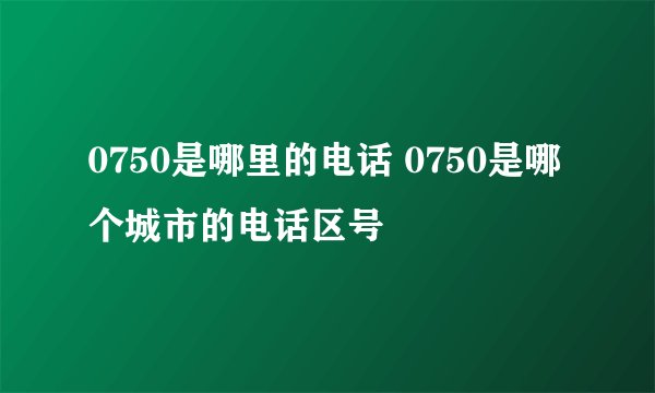 0750是哪里的电话 0750是哪个城市的电话区号