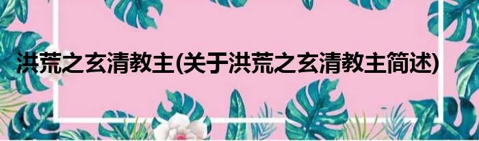 洪荒之玄清教主(关于洪荒之玄清教主简述)