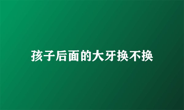 孩子后面的大牙换不换