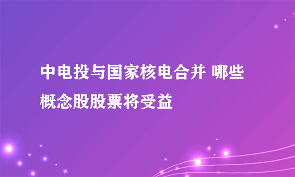 中电投与国家核电合并 哪些概念股股票将受益