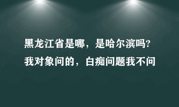 黑龙江省是哪,是哈尔滨吗? 我对象问的,白痴问题我不问
