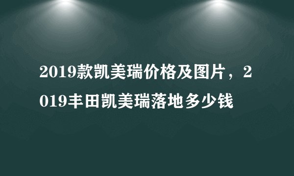 2019款凯美瑞价格及图片,2019丰田凯美瑞落地多少钱