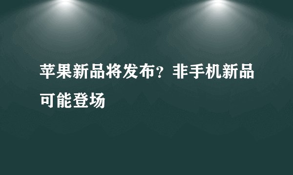 苹果新品将发布？非手机新品可能登场