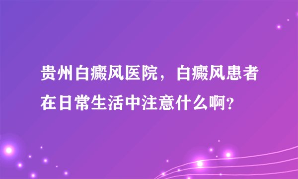 贵州白癜风医院,白癜风患者在日常生活中注意什么啊?