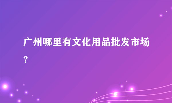 广州哪里有文化用品批发市场？