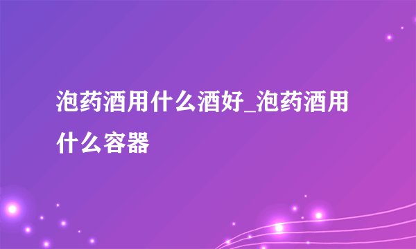 泡药酒用什么酒好_泡药酒用什么容器