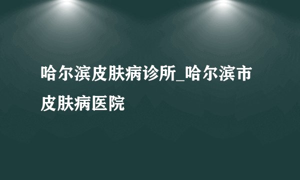 哈尔滨皮肤病诊所_哈尔滨市皮肤病医院