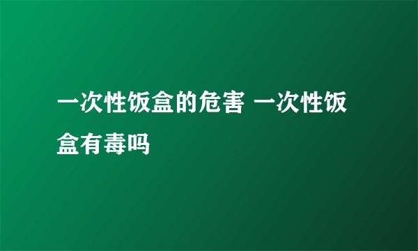 一次性饭盒的危害 一次性饭盒有毒吗