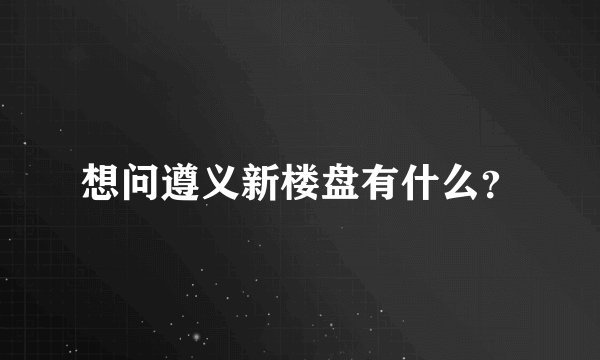 想问遵义新楼盘有什么?