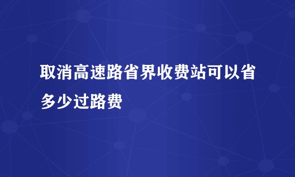 取消高速路省界收费站可以省多少过路费