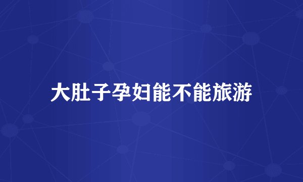 大肚子孕妇能不能旅游