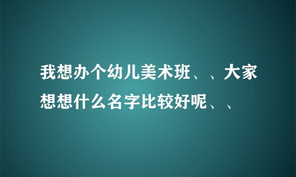 我想办个幼儿美术班、、大家想想什么名字比较好呢、、