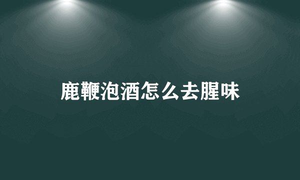 鹿鞭泡酒怎么去腥味