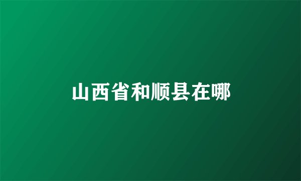 山西省和顺县在哪