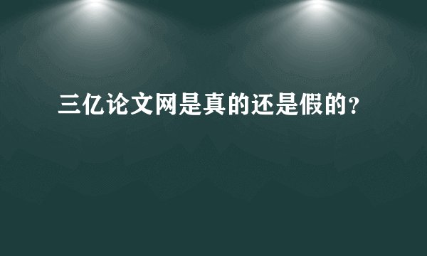 三亿论文网是真的还是假的？