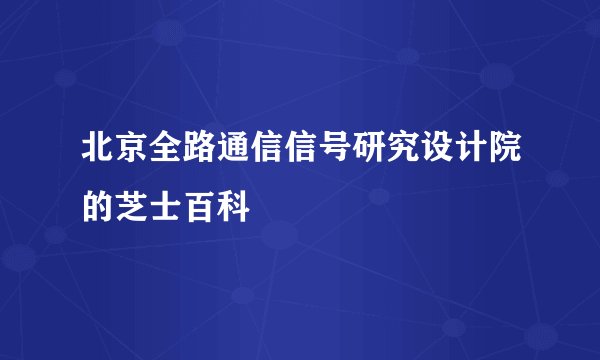 北京全路通信信号研究设计院的芝士百科