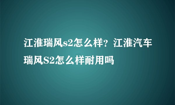 江淮瑞风s2怎么样？江淮汽车瑞风S2怎么样耐用吗